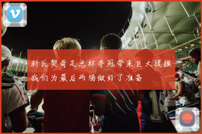 科瓦契奇足总杯夺冠带来巨大提振我们为最后两场做好了准备