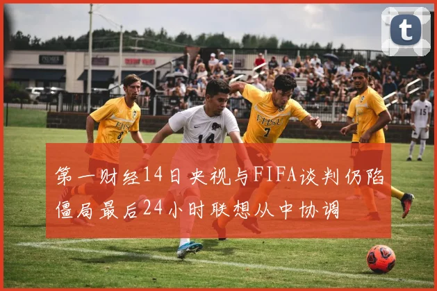 第一财经14日央视与FIFA谈判仍陷僵局最后24小时联想从中协调