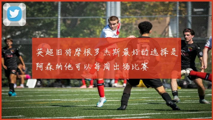 英超旧将摩根罗杰斯最好的选择是阿森纳他可以每周出场比赛