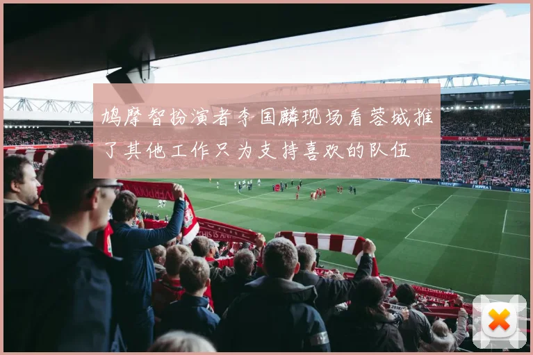 鸠摩智扮演者李国麟现场看蓉城推了其他工作只为支持喜欢的队伍