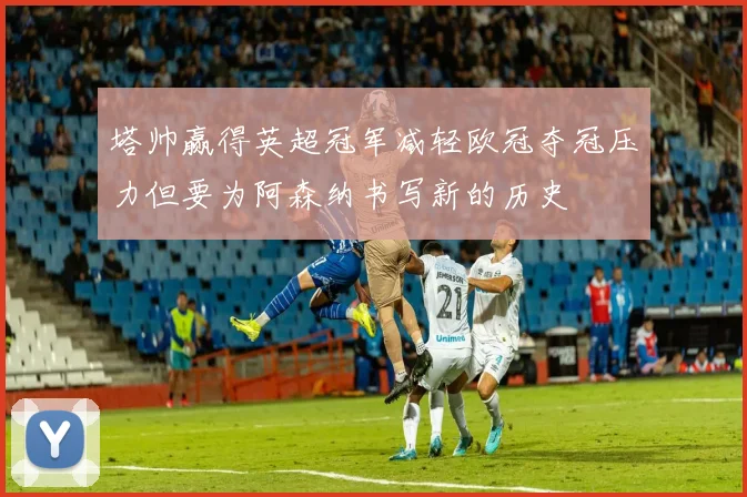 塔帅赢得英超冠军减轻欧冠夺冠压力但要为阿森纳书写新的历史